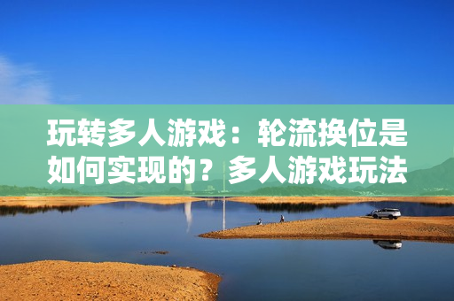 玩转多人游戏：轮流换位是如何实现的？多人游戏玩法解析：轮流换位的实现方式