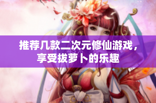 推荐几款二次元修仙游戏，享受拔萝卜的乐趣