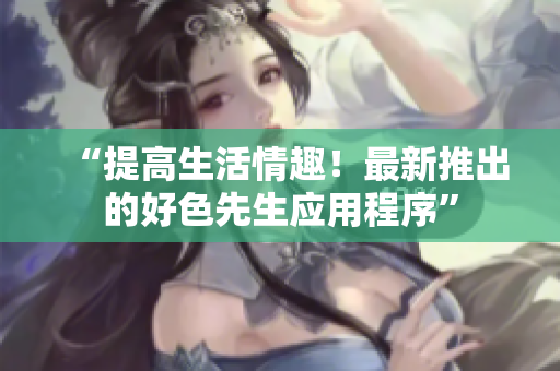 “提高生活情趣！最新推出的好色先生应用程序”