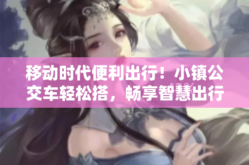 移动时代便利出行！小镇公交车轻松搭，畅享智慧出行