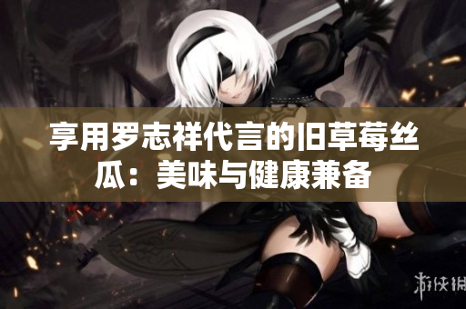 享用罗志祥代言的旧草莓丝瓜：美味与健康兼备