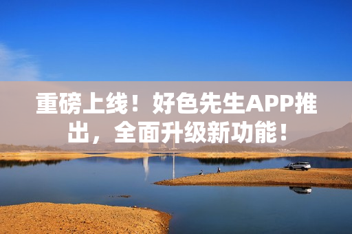 重磅上线！好色先生APP推出，全面升级新功能！