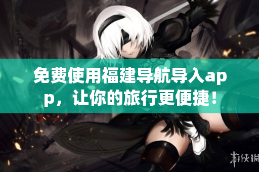 免费使用福建导航导入app，让你的旅行更便捷！