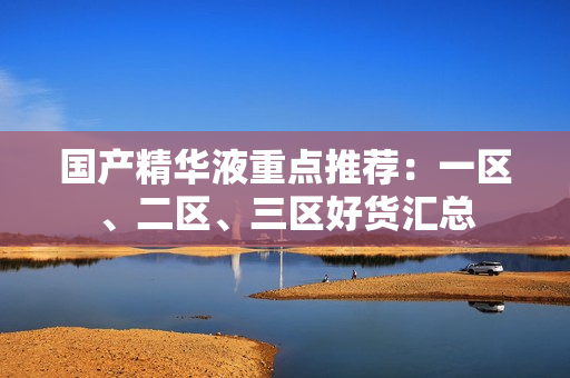 国产精华液重点推荐：一区、二区、三区好货汇总