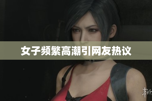 女子频繁高潮引网友热议