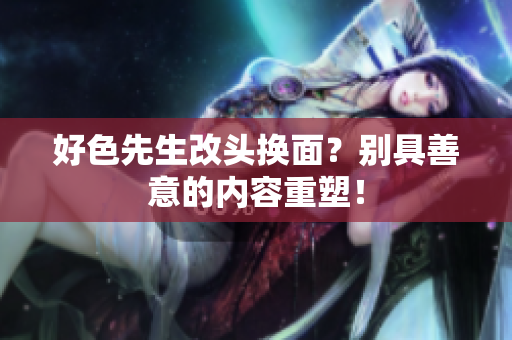 好色先生改头换面？别具善意的内容重塑！