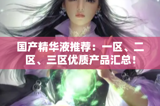 国产精华液推荐：一区、二区、三区优质产品汇总！