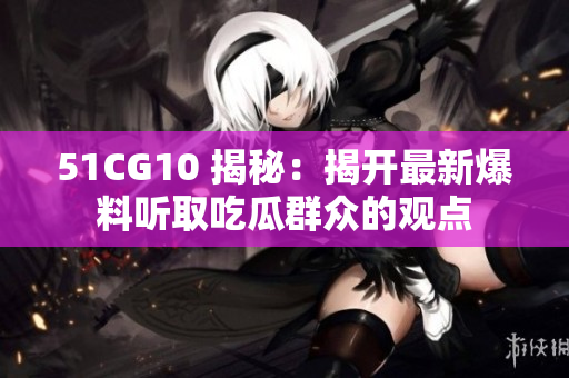 51CG10 揭秘：揭开最新爆料听取吃瓜群众的观点