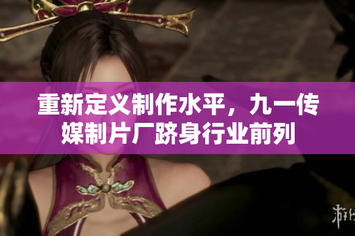 重新定义制作水平，九一传媒制片厂跻身行业前列