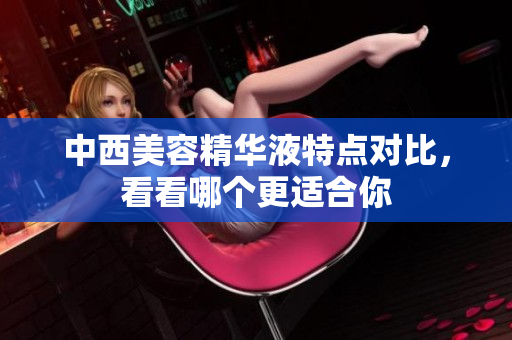 中西美容精华液特点对比，看看哪个更适合你