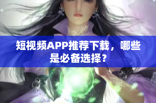 短视频APP推荐下载，哪些是必备选择？