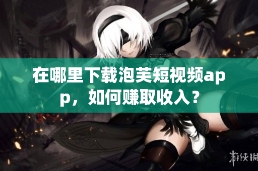 在哪里下载泡芙短视频app，如何赚取收入？