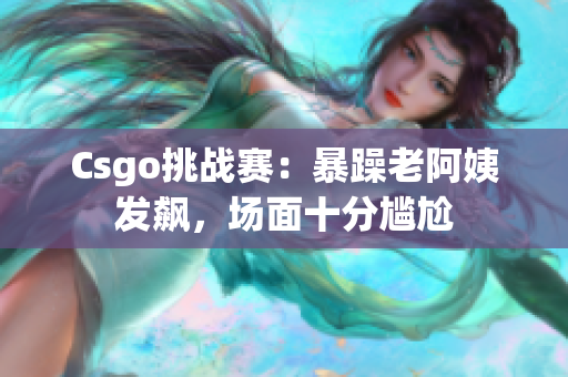 Csgo挑战赛：暴躁老阿姨发飙，场面十分尴尬