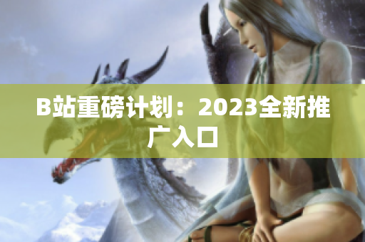 B站重磅计划：2023全新推广入口