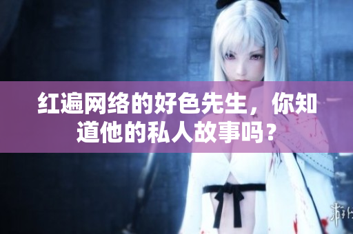 红遍网络的好色先生，你知道他的私人故事吗？