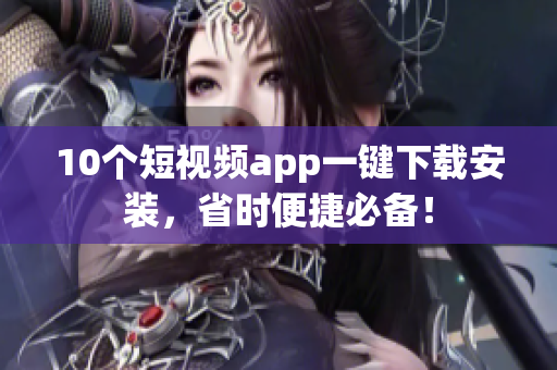 10个短视频app一键下载安装，省时便捷必备！