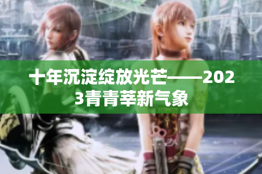 十年沉淀绽放光芒——2023青青莘新气象