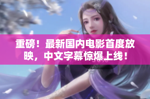 重磅！最新国内电影首度放映，中文字幕惊爆上线！
