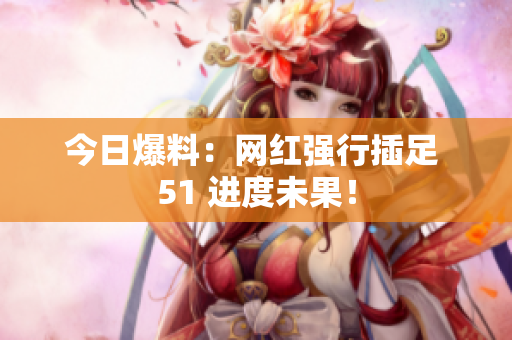 今日爆料：网红强行插足 51 进度未果！