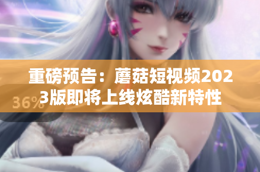 重磅预告：蘑菇短视频2023版即将上线炫酷新特性