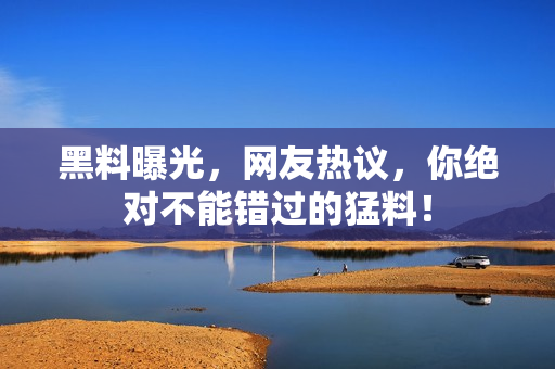 黑料曝光，网友热议，你绝对不能错过的猛料！