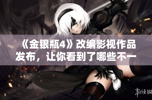 《金银瓶4》改编影视作品发布，让你看到了哪些不一样？