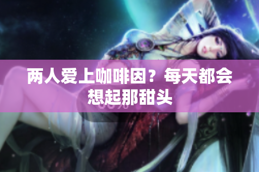 两人爱上咖啡因？每天都会想起那甜头