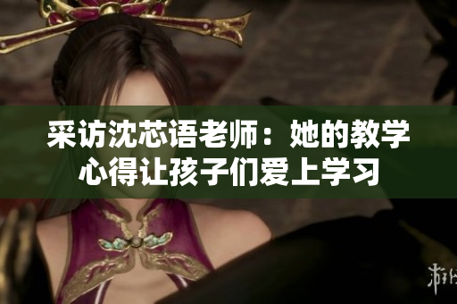 采访沈芯语老师：她的教学心得让孩子们爱上学习
