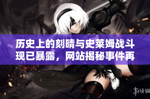 历史上的刻晴与史莱姆战斗现已暴露，网站揭秘事件再次引起轰动