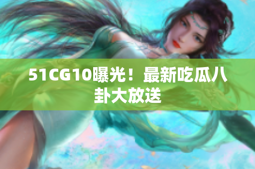 51CG10曝光！最新吃瓜八卦大放送