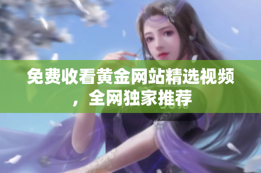 免费收看黄金网站精选视频，全网独家推荐