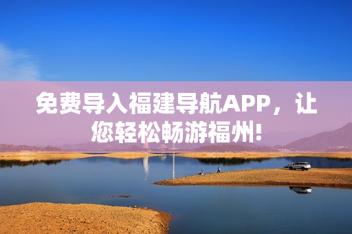 免费导入福建导航APP，让您轻松畅游福州!