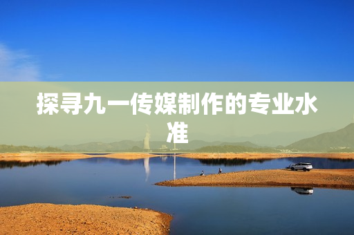 探寻九一传媒制作的专业水准