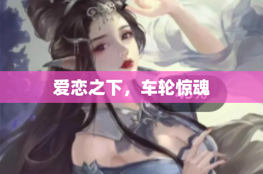 爱恋之下，车轮惊魂