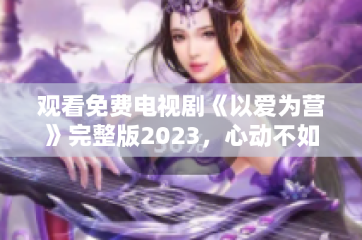 观看免费电视剧《以爱为营》完整版2023，心动不如行动