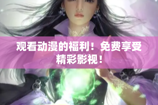 观看动漫的福利！免费享受精彩影视！