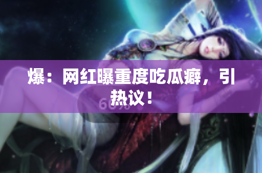 爆：网红曝重度吃瓜癖，引热议！