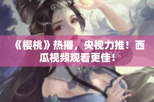 《樱桃》热播，央视力推！西瓜视频观看更佳！