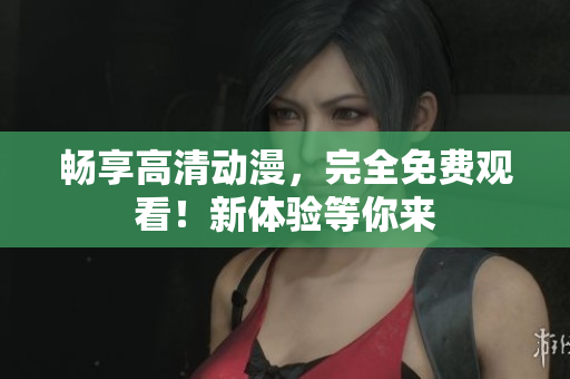 畅享高清动漫，完全免费观看！新体验等你来