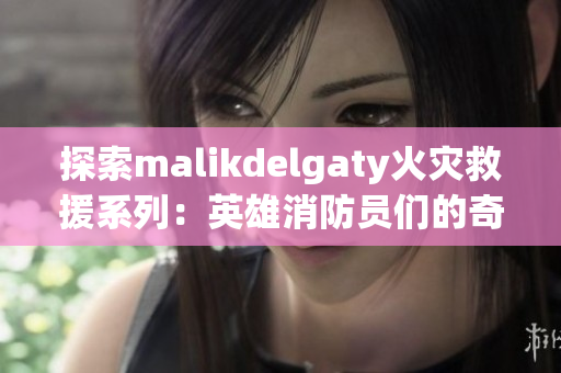 探索malikdelgaty火灾救援系列：英雄消防员们的奇迹故事