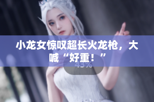 小龙女惊叹超长火龙枪，大喊“好重！”