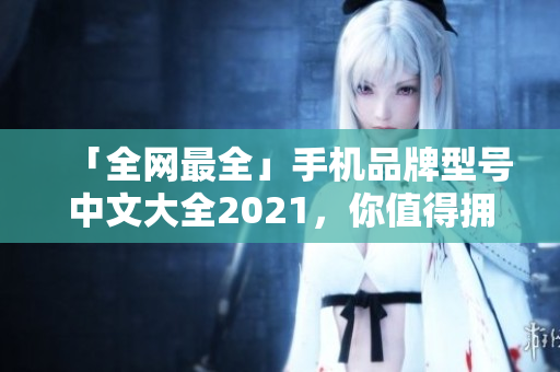 「全网最全」手机品牌型号中文大全2021，你值得拥有！