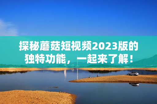 探秘蘑菇短视频2023版的独特功能，一起来了解！
