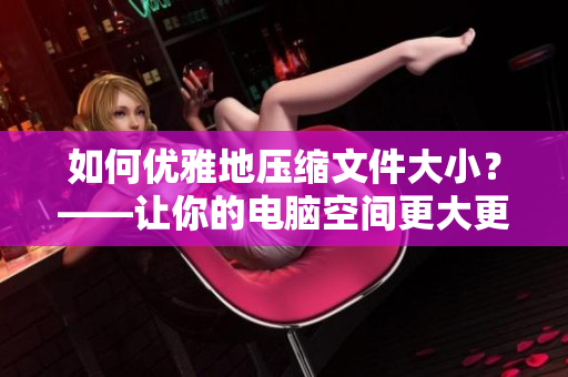 如何优雅地压缩文件大小？——让你的电脑空间更大更快！