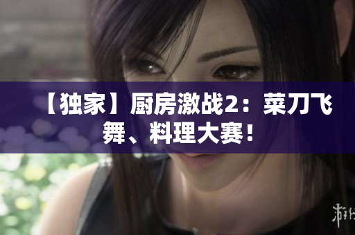【独家】厨房激战2：菜刀飞舞、料理大赛！