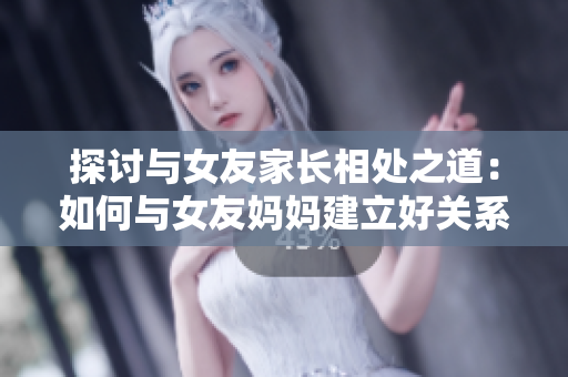 探讨与女友家长相处之道：如何与女友妈妈建立好关系？