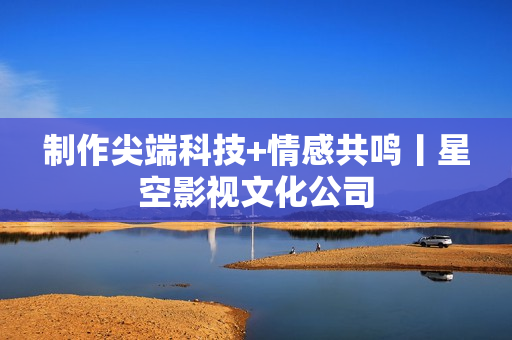 制作尖端科技+情感共鸣丨星空影视文化公司