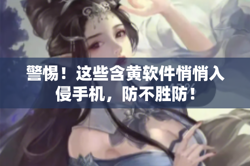 警惕！这些含黄软件悄悄入侵手机，防不胜防！