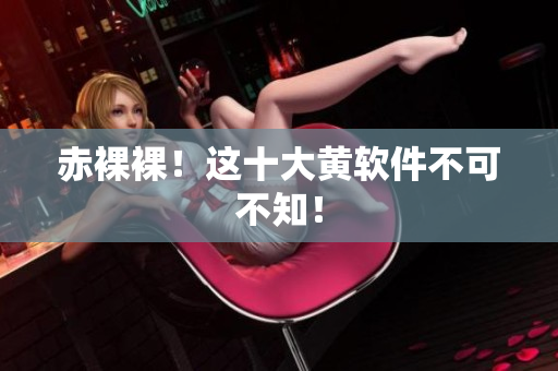 赤裸裸！这十大黄软件不可不知！