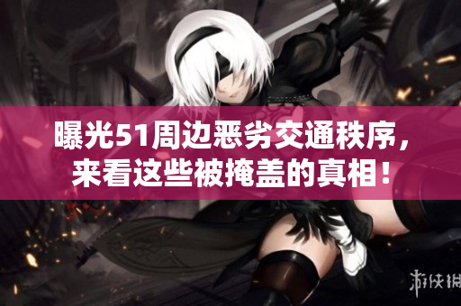 曝光51周边恶劣交通秩序，来看这些被掩盖的真相！